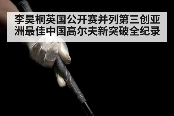 李昊桐英国公开赛并列第三创亚洲最佳中国高尔夫新突破全纪录