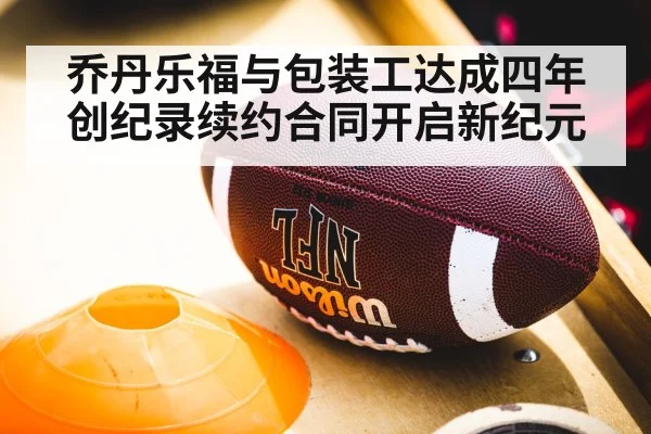 乔丹乐福与包装工达成四年创纪录续约合同开启新纪元